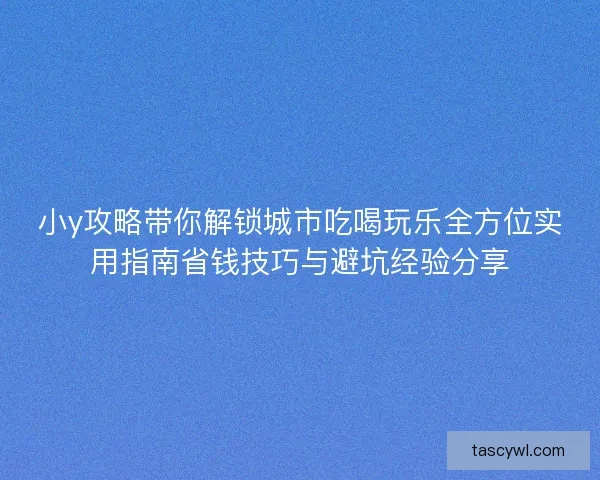 小y攻略带你解锁城市吃喝玩乐全方位实用指南省钱技巧与避坑经验分享