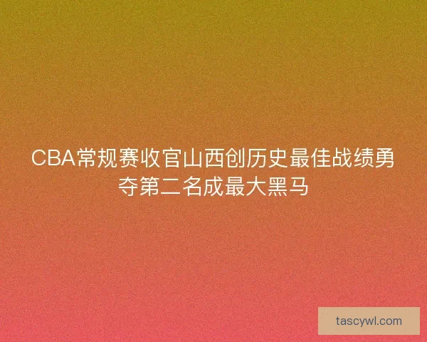 CBA常规赛收官山西创历史最佳战绩勇夺第二名成最大黑马
