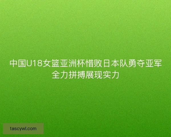 中国U18女篮亚洲杯惜败日本队勇夺亚军全力拼搏展现实力