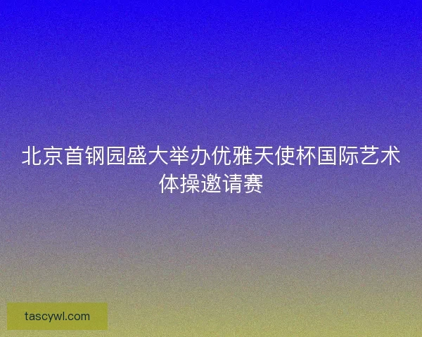 北京首钢园盛大举办优雅天使杯国际艺术体操邀请赛