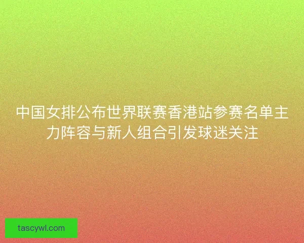中国女排公布世界联赛香港站参赛名单主力阵容与新人组合引发球迷关注