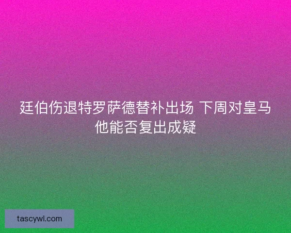 廷伯伤退特罗萨德替补出场 下周对皇马他能否复出成疑