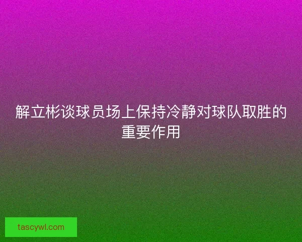 解立彬谈球员场上保持冷静对球队取胜的重要作用