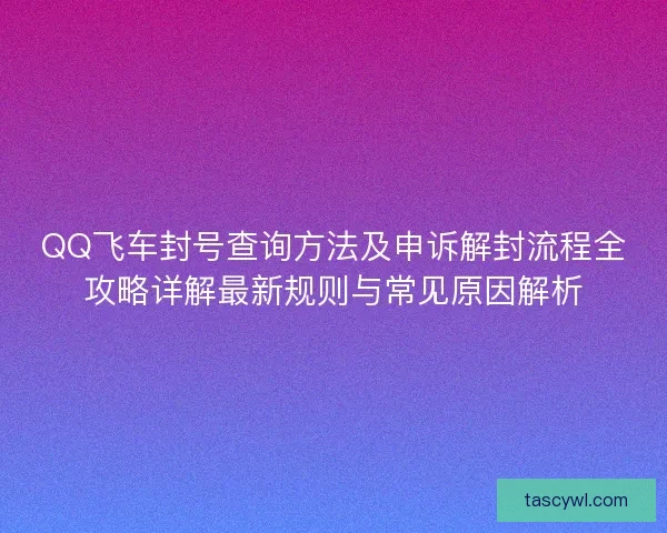 QQ飞车封号查询方法及申诉解封流程全攻略详解最新规则与常见原因解析
